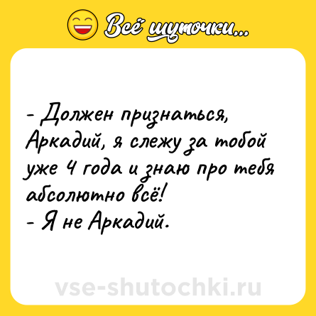 Шутка: - Должен признаться, Аркадий, я слежу за тобой уже 4 года и знаю про тебя абсолютно всё!<br>- Я не Аркадий.