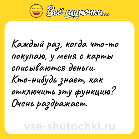 Шутка: Каждый раз, когда что-то покупаю, у меня с карты списываются деньги. Кто-нибудь знает, как отключить эту функцию? Очень раздражает.