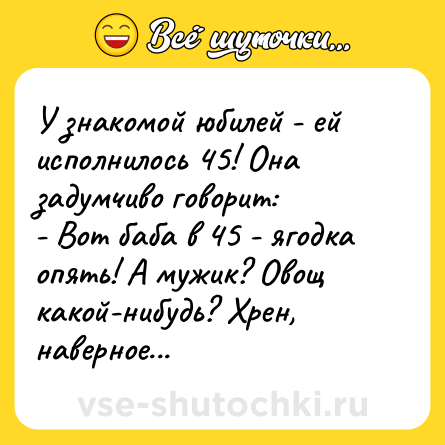Шутка: У знакомой юбилей - ей исполнилось 45! Она задумчиво говорит:<br>- Вот баба в 45 - ягодка опять! А мужик? Овощ какой-нибудь? Хрен, наверное...