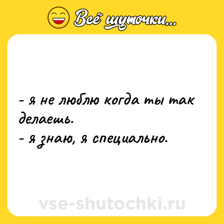 Шутка: - я не люблю когда ты так делаешь.  <br>- я знаю, я специально.