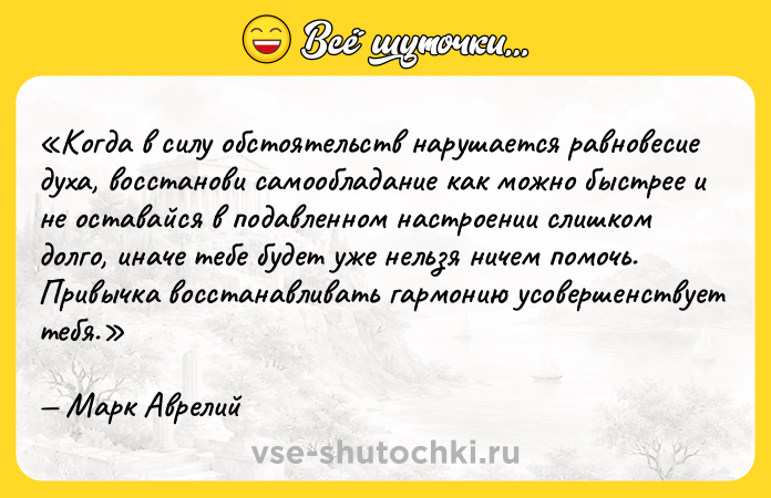 Цитата: Когда в силу обстоятельств нарушается равновесие духа, восстанови самообладание как можно быстрее и не оставайся в подавленном настроении слишком долго, иначе тебе будет уже нельзя ничем помочь. Привычка восстанавливать гармонию усовершенствует тебя.Марк Аврелий