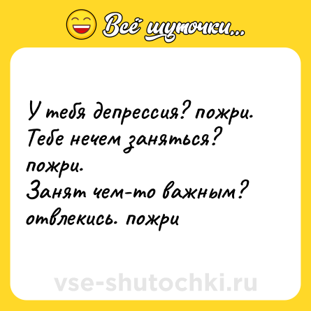 Шутка: У тебя депрессия? пожри.  <br>Тебе нечем заняться? пожри.  <br>Занят чем-то важным? отвлекись. пожри
