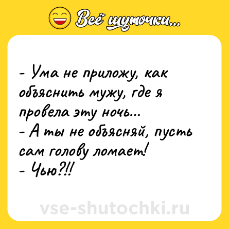 Шутка: - Ума не приложу, как объяснить мужу, где я провела эту ночь… <br>- А ты не объясняй, пусть сам голову ломает! <br>- Чью?!!