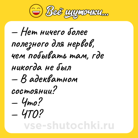 Шутка: — Нет ничего более полезного для нервов, чем побывать там, где никогда не был <br>— В адекватном состоянии? <br>— Что? <br>— ЧТО?
