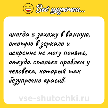Шутка: иногда я захожу в ванную, смотрю в зеркало и искренне не могу понять, откуда столько проблем у человека, который так безупречно красив.