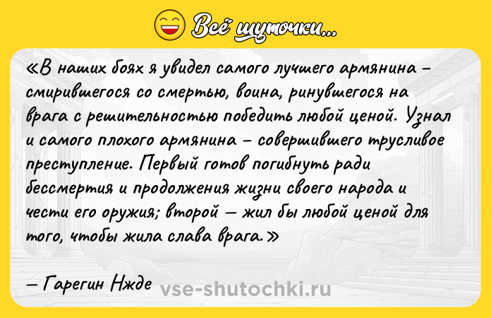 Цитата: В наших боях я увидел самого лучшего армянина смирившегося со смертью, воина, ринувшегося на врага с решительностью победить любой ценой. Узнал и самого плохого армянина совершившего трусливое преступление. Первый готов погибнуть ради бессмертия и продолжения жизни своего народа и чести его оружия второй жил бы любой ценой для того, чтобы жила слава врага.Гарегин Нжде