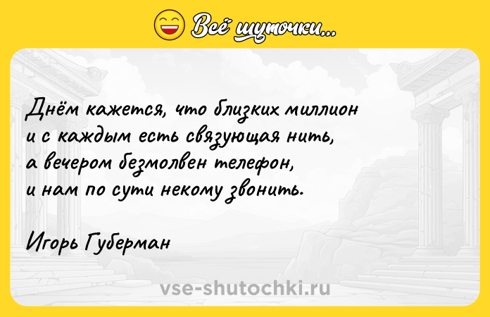 Цитата: Днём кажется, что близких миллиони с каждым есть связующая нить,а вечером безмолвен телефон,и нам по сути некому звонить.Игорь Губерман