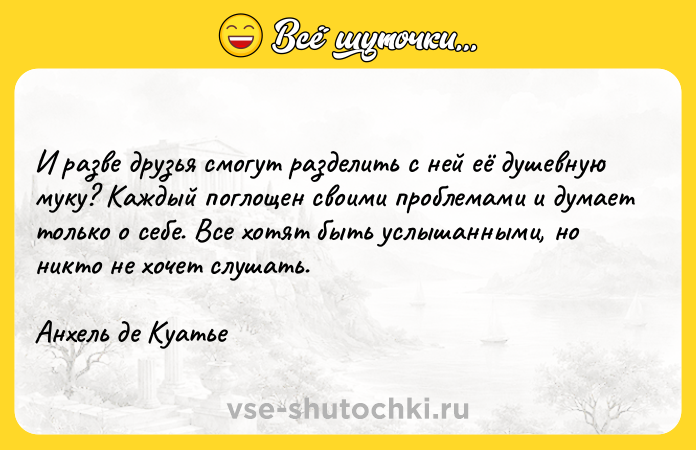 Цитата: И разве друзья смогут разделить с ней её душевную муку? Каждый поглощен своими проблемами и думает только о себе. Все хотят быть услышанными, но никто не хочет слушать.Анхель де Куатье