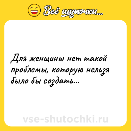 Шутка: Для женщины нет такой проблемы, которую нельзя было бы создать…