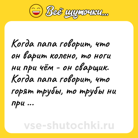 Шутка: Когда папа говорит, что он варит колено, то ноги ни при чём - он сварщик. Когда папа говорит, что горят трубы, то трубы ни при чём...