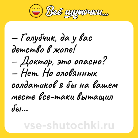 Шутка: — Голубчик, да у вас детство в жопе!<br>— Доктор, это опасно?<br>— Нет. Но оловянных солдатиков я бы на вашем месте все-таки вытащил бы…