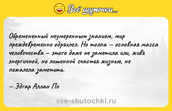 Цитата: Обремененный неумеренным знанием, мир преждевременно одряхлел. Но толпа основная масса человечества этого даже не заметила или, живя энергичной, но лишенной счастья жизнью, не пожалела заметить. Эдгар Аллан По