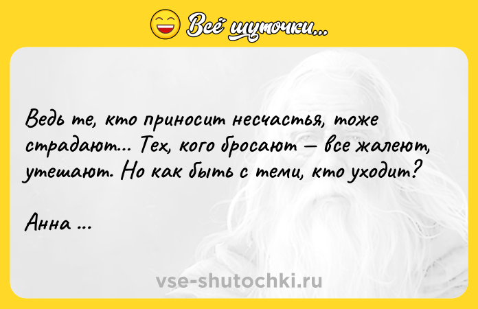 Цитата: Ведь те, кто приносит несчастья, тоже страдают Тех, кого бросают все жалеют, утешают. Но как быть с теми, кто уходит? Анна Гавальда
