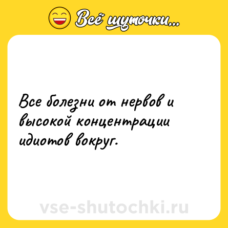 Шутка: Все болезни от нервов и высокой концентрации идиотов вокруг.