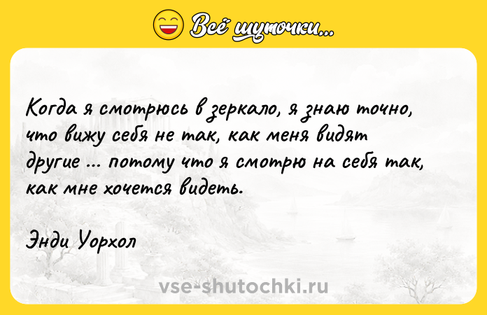Цитата: Когда я смотрюсь в зеркало, я знаю точно, что вижу себя не так, как меня видят другие потому что я смотрю на себя так, как мне хочется видеть.Энди Уорхол
