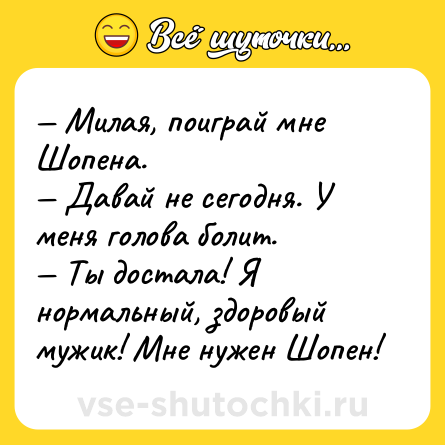Шутка: — Милая, поиграй мне Шопена.<br>— Давай не сегодня. У меня голова болит.<br>— Ты достала! Я нормальный, здоровый мужик! Мне нужен Шопен!