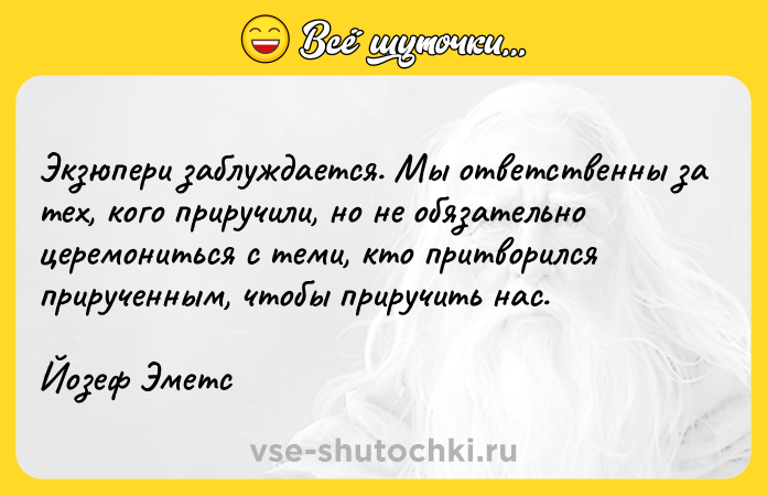 Цитата: Экзюпери заблуждается. Мы ответственны за тех, кого приручили, но не обязательно церемониться с теми, кто притворился прирученным, чтобы приручить нас. Йозеф Эметс