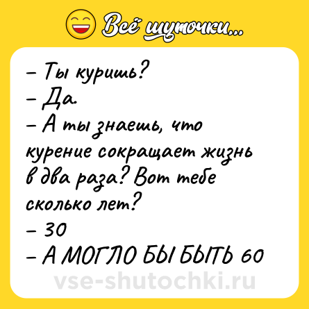 Шутка: Ты куришь? Да. А ты знаешь, что курение сокращает жизнь в два раза? Вот тебе сколько лет? 30 А МОГЛО БЫ БЫТЬ 60