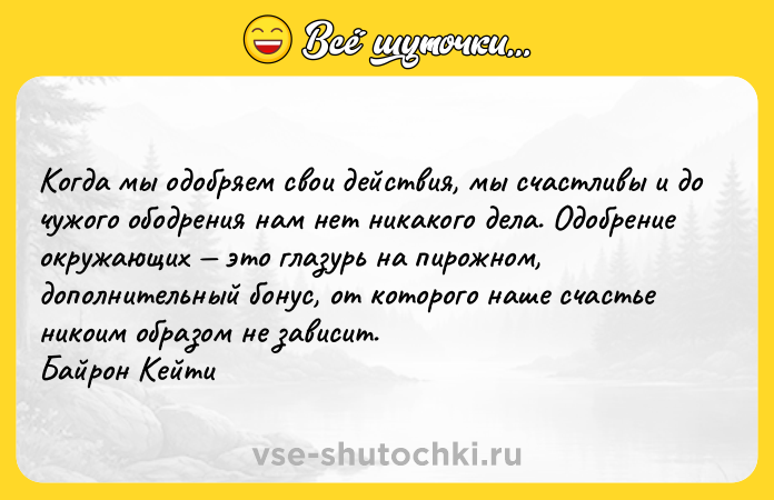 Цитата: Когда мы одобряем свои действия, мы счастливы и до чужого ободрения нам нет никакого дела. Одобрение окружающих это глазурь на пирожном, дополнительный бонус, от которого наше счастье никоим образом не зависит. Байрон Кейти