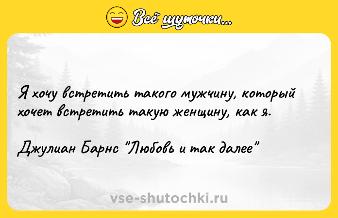 Цитата: Я хочу встретить такого мужчину, который хочет встретить такую женщину, как я. Джулиан Барнс Любовь и так далее