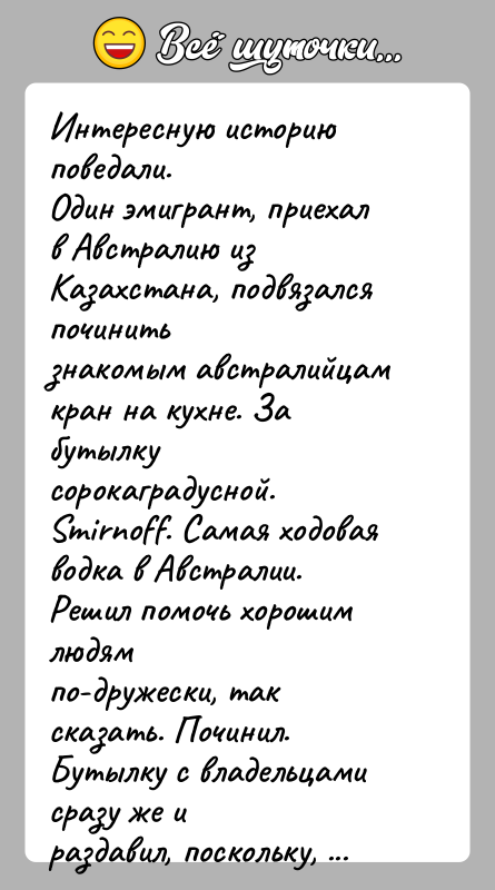 История: Интересную историю поведали.Один эмигрант, приехал в Австралию из Казахстана, подвязался починитьзнакомым австралийцам кран на кухне. За бутылку сорокаградусной.Smirnoff. Самая ходовая