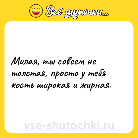 Шутка: Милая, ты совсем не толстая, просто у тебя кость широкая и жирная.