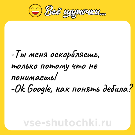 Шутка: -Ты меня оскорбляешь, только потому что не понимаешь! <br>-Ok Google, как понять дебила?