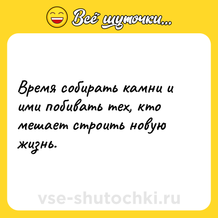 Шутка: Время собирать камни и ими побивать тех, кто мешает строить новую жизнь.