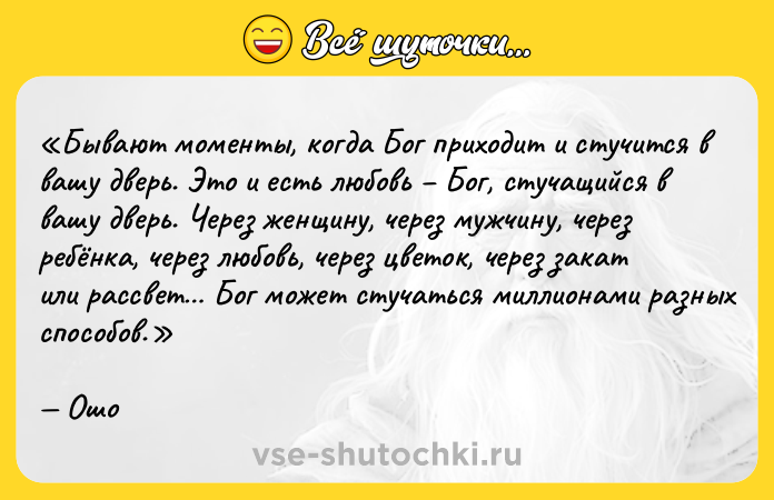 Цитата: Бывают моменты, когда Бог приходит и стучится в вашу дверь. Это и есть любовь Бог, стучащийся в вашу дверь. Через женщину, через мужчину, через ребёнка, через любовь, через цветок, через закат или рассвет Бог может стучаться миллионами разных способов. Ошо