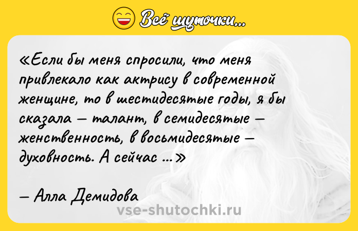 Цитата: Если бы меня спросили, что меня привлекало как актрису в современной женщине, то в шестидесятые годы, я бы сказала талант, в семидесятые женственность, в восьмидесятые духовность. А сейчас терпение.Алла Демидова