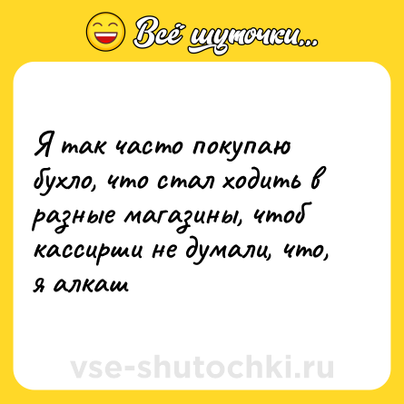 Шутка: Я так часто покупаю бухло, что стал ходить в разные магазины, чтоб кассирши не думали, что, я алкаш
