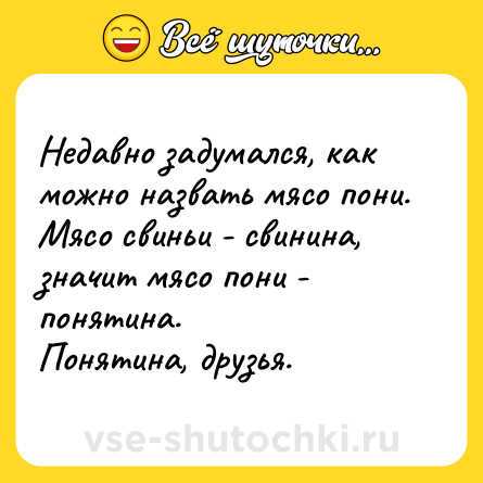 Шутка: Недавно задумался, как можно назвать мясо пони. Мясо свиньи - свинина, значит мясо пони - понятина.<br>Понятина, друзья.