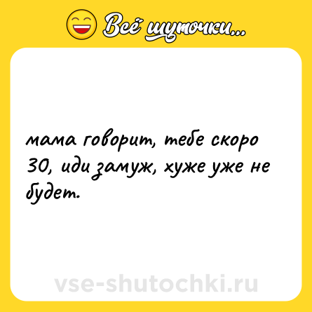 Шутка: мама говорит, тебе скоро 30, иди замуж, хуже уже не будет.
