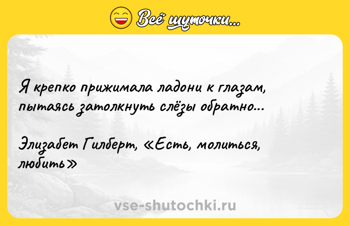 Цитата: Я крепко прижимала ладони к глазам, пытаясь затолкнуть слёзы обратно... Элизабет Гилберт, Есть, молиться, любить
