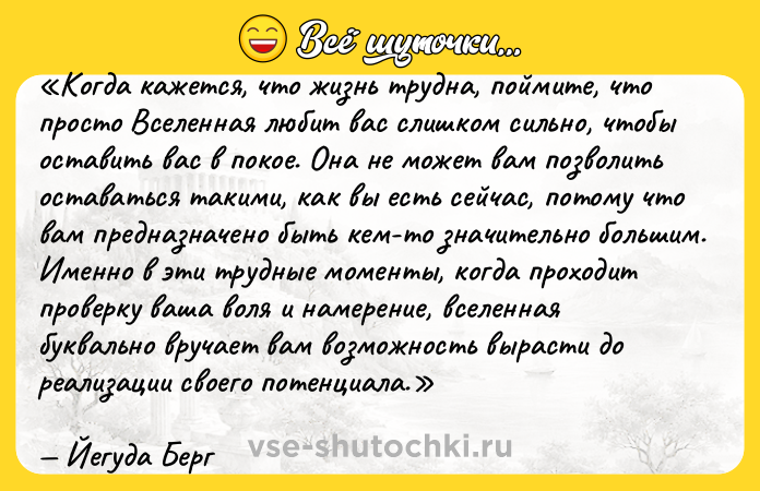 Цитата: Когда кажется, что жизнь трудна, поймите, что просто Вселенная любит вас слишком сильно, чтобы оставить вас в покое. Она не может вам позволить оставаться такими, как вы есть сейчас, потому что вам предназначено быть кем-то значительно большим. Именно в эти трудные моменты, когда проходит проверку ваша воля и намерение, вселенная буквально вручает вам возможность вырасти до реализации своего потенциала.Йегуда Берг