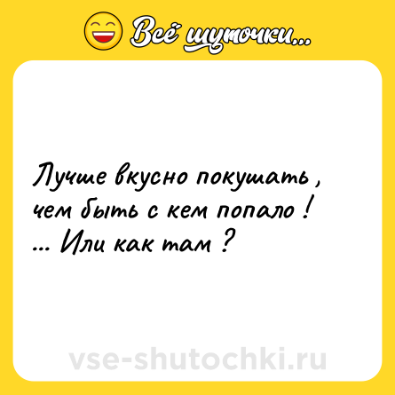 Шутка: Лучше вкусно покушать , чем быть с кем попало ! ... Или как там ?