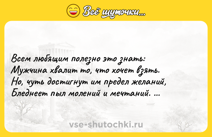 Цитата: Всем любящим полезно это знать: Мужчина хвалит то, что хочет взять. Но, чуть достигнут им предел желаний, Бледнеет пыл молений и мечтаний. Уильям Шекспир