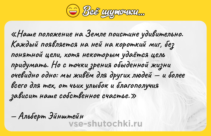 Цитата: Наше положение на Земле поистине удивительно. Каждый появляется на ней на короткий миг, без понятной цели, хотя некоторым удаётся цель придумать. Но с точки зрения обыденной жизни очевидно одно: мы живём для других людей и более всего для тех, от чьих улыбок и благополучия зависит наше собственное счастье.Альберт Эйнштейн