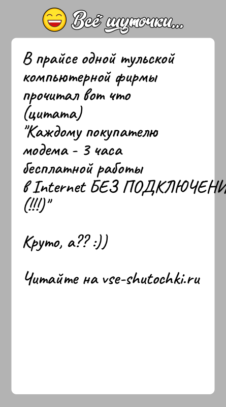 История: В прайсе одной тульской компьютерной фирмы прочитал вот что(цитата) Каждому покупателю модема - 3 часа бесплатной работыв Internet БЕЗ ПОДКЛЮЧЕНИЯ (!!!) Круто,
