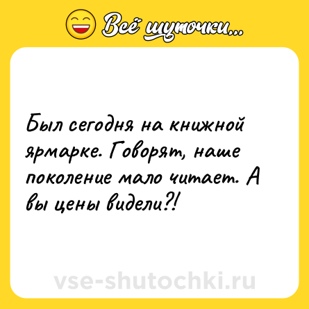 Шутка: Был сегодня на книжной ярмарке. Говорят, наше поколение мало читает. А вы цены видели?!