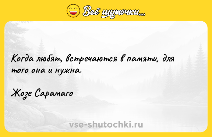 Цитата: Когда любят, встречаются в памяти, для того она и нужна. Жозе Сарамаго