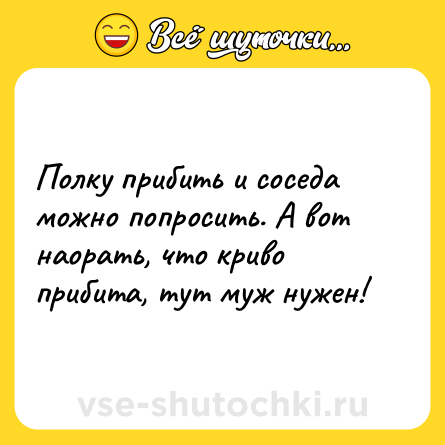 Шутка: Полку прибить и соседа можно попросить. А вот наорать, что криво прибита, тут муж нужен!