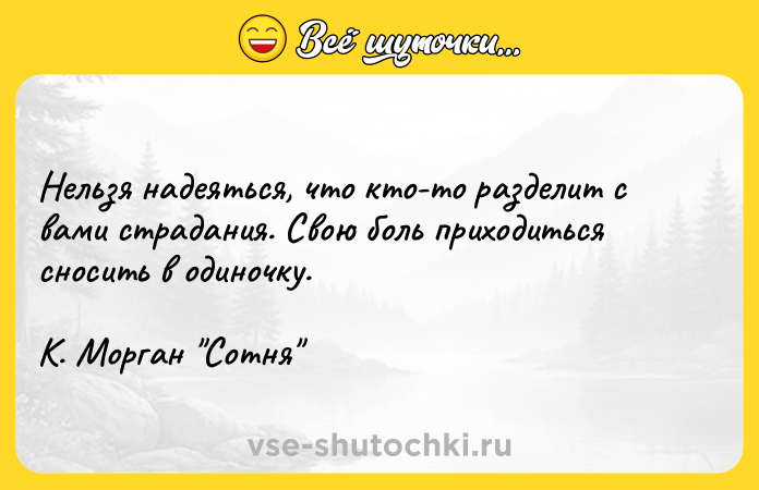 Цитата: Нельзя надеяться, что кто-то разделит с вами страдания. Свою боль приходиться сносить в одиночку. К. Морган Сотня
