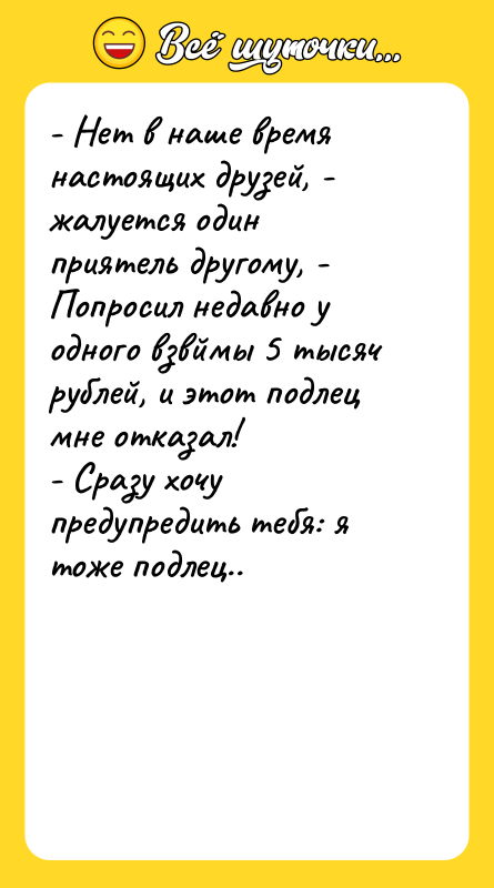 Шутка: - Нет в наше время настоящих друзей, - жалуется один приятель другому, - Попросил недавно у одного взвймы 5 тысяч рублей, и этот подлец мне отказал!- Сразу хочу предупредить тебя: я тоже подлец..