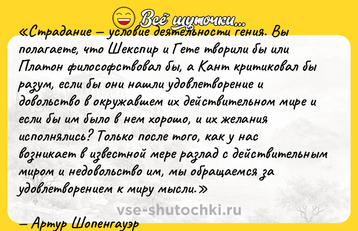 Цитата: Страдание условие деятельности гения. Вы полагаете, что Шекспир и Гете творили бы или Платон философствовал бы, а Кант критиковал бы разум, если бы они нашли удовлетворение и довольство в окружавшем их действительном мире и если бы им было в нем хорошо, и их желания исполнялись? Только после того, как у нас возникает в известной мере разлад с действительным миром и недовольство им, мы обращаемся за удовлетворением к миру мысли.Артур Шопенгауэр