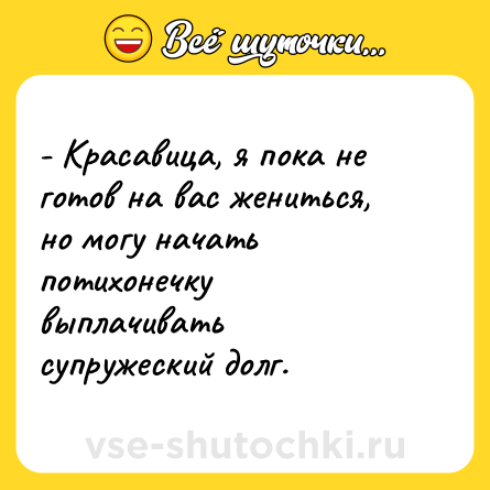 Шутка: - Красавица, я пока не готов на вас жениться, но могу начать потихонечку выплачивать супружеский долг.