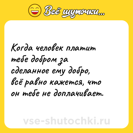 Шутка: Когда человек платит тебе добром за сделанное ему добро, всё равно кажется, что он тебе не доплачивает.