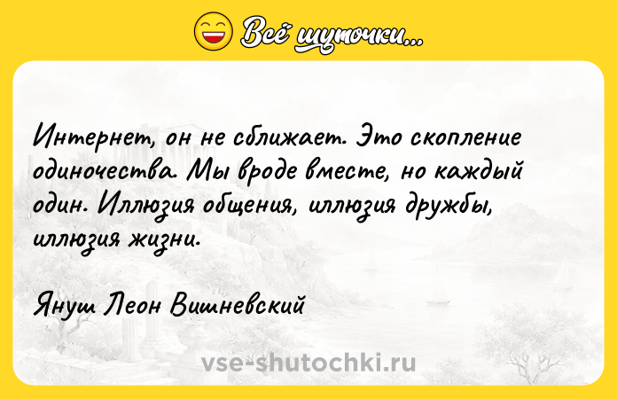 Цитата: Интернет, он не сближает. Это скопление одиночества. Мы вроде вместе, но каждый один. Иллюзия общения, иллюзия дружбы, иллюзия жизни.Януш Леон Вишневский