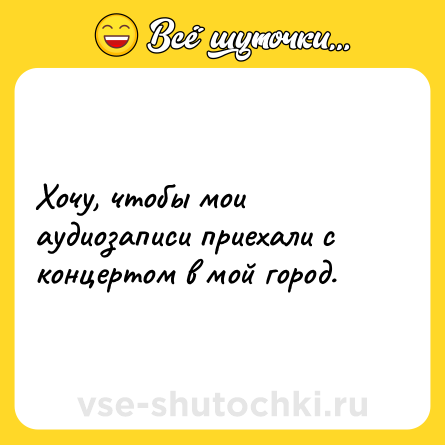 Шутка: Хочу, чтобы мои аудиозаписи приехали с концертом в мой город.