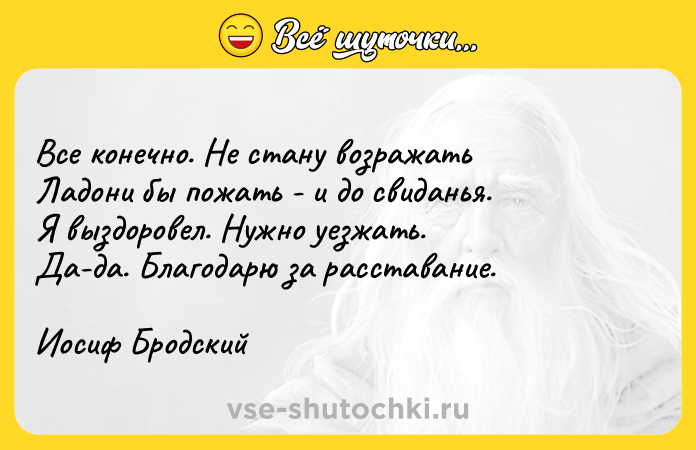 Цитата: Все конечно. Не стану возражать Ладони бы пожать - и до свиданья. Я выздоровел. Нужно уезжать.Да-да. Благодарю за расставание.Иосиф Бродский